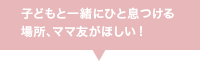 子どもと一緒にひと息つける場所、ママ友がほしい！