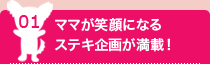 01:ママが笑顔になるステキ企画が満載！