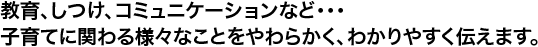 教育、しつけ、コミュニケーションなど･･･子育てに関わる様々なことをやわらかく、わかりやすく伝えます。