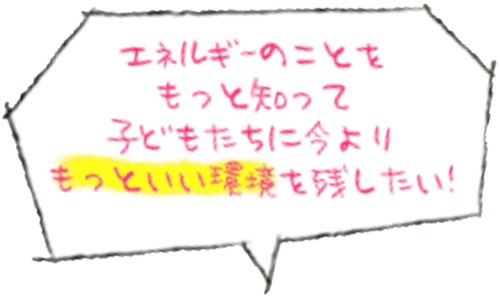 エネルギーのことをもっと知って子どもたちに今よりもっといい環境を残したい！