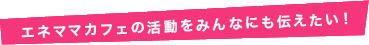 エネママカフェの活動をみんなにも伝えたい！