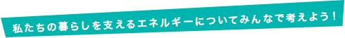 私たちの暮らしを支えるエネルギーについてみんなで考えよう！