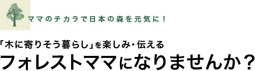 毎日の暮らしの中で木を使うこと。それが日本の森を守ることにつながります。