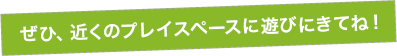 ぜひ近くのプレイスペースに遊びにきてね！