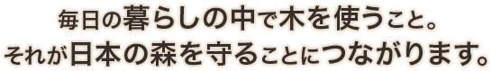 毎日の暮らしの中で木を使うこと。それが日本の森を守ることにつながります。