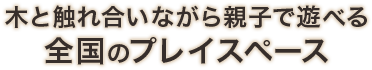 木と触れ合いながら親子で遊べる全国のプレイスペース