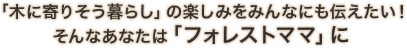 「木に寄りそう暮らし」の楽しみをみんなにも伝えたい！そんなあなたは「フォレストママ」に