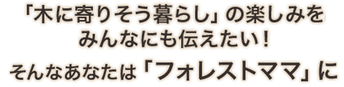 「木に寄りそう暮らし」の楽しみをみんなにも伝えたい！そんなあなたは「フォレストママ」に