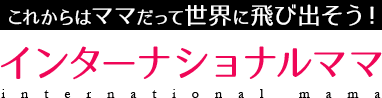 これからはママだってインターナショナル「インターナショナルママ」