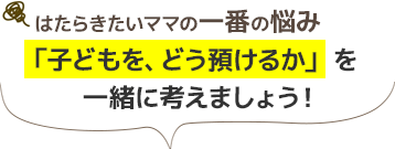 はたらきたいママの一番の悩み/「子どもを、どう預けるか」を一緒に考えましょう！