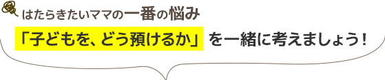 はたらきたいママの一番の悩み/「子どもを、どう預けるか」を一緒に考えましょう！