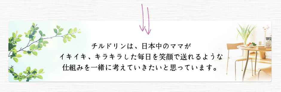 チルドリンは、日本中のママがイキイキ、キラキラした毎日を笑顔で送れるような仕組みを一緒に考えていきたいと思っています。