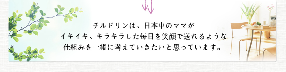 チルドリンは、日本中のママがイキイキ、キラキラした毎日を笑顔で送れるような仕組みを一緒に考えていきたいと思っています。