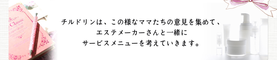 チルドリンは、この様なママたちの意見を集めて、
エステメーカーさんと一緒にサービスメニューを考えていきます。