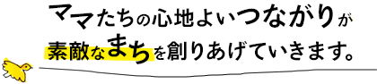 ママたちの心地よいつながりが素敵なまちを創りあげていきます。