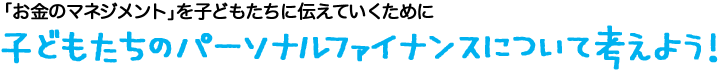 「お金のマネジメント」を子どもたちに伝えていくために/子どもたちのパーソナルファイナンスについて考えよう！