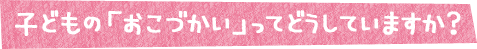 子どもの「おこづかい」ってどうしていますか？