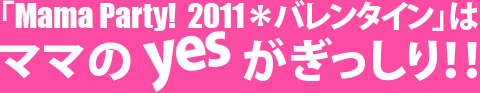 「Mama Party! 2011＊バレンタイン」はママのyesがぎっしり！！