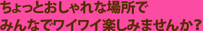 ちょっとおしゃれな場所でみんなでワイワイ楽しみませんか？
