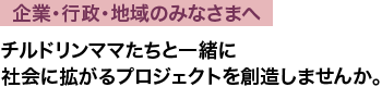 企業・行政・地域のみなさまへ/チルドリンママたちと一緒に社会に拡がるプロジェクトを創造しませんか。