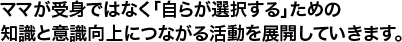 ママが受身ではなく「自らが選択する」ための知識と意識向上につながる活動を展開していきます。